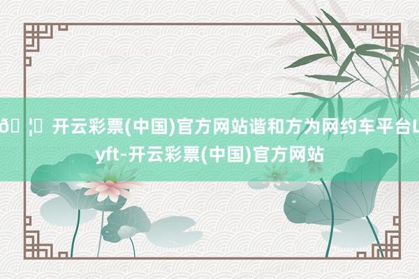 🦄开云彩票(中国)官方网站谐和方为网约车平台Lyft-开云彩票(中国)官方网站