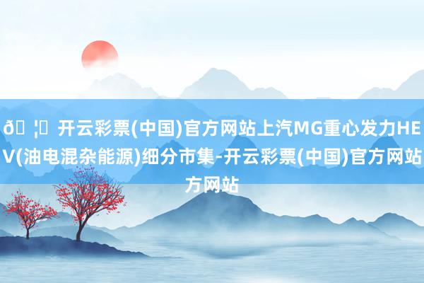 🦄开云彩票(中国)官方网站上汽MG重心发力HEV(油电混杂能源)细分市集-开云彩票(中国)官方网站