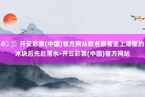 🦄开云彩票(中国)官方网站数名旅客走上湖面的冰块后先后落水-开云彩票(中国)官方网站