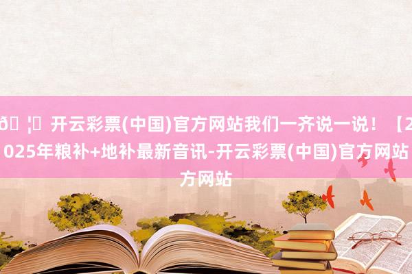 🦄开云彩票(中国)官方网站我们一齐说一说！【2025年粮补+地补最新音讯-开云彩票(中国)官方网站