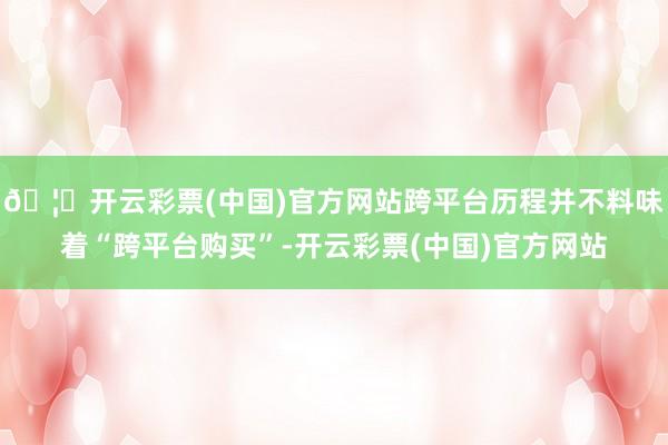🦄开云彩票(中国)官方网站跨平台历程并不料味着“跨平台购买”-开云彩票(中国)官方网站