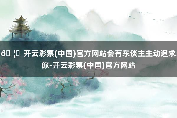 🦄开云彩票(中国)官方网站会有东谈主主动追求你-开云彩票(中国)官方网站