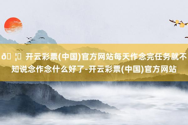 🦄开云彩票(中国)官方网站每天作念完任务就不知说念作念什么好了-开云彩票(中国)官方网站