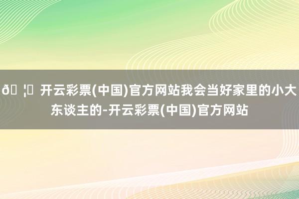 🦄开云彩票(中国)官方网站我会当好家里的小大东谈主的-开云彩票(中国)官方网站