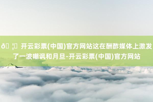 🦄开云彩票(中国)官方网站这在酬酢媒体上激发了一波嘲讽和月旦-开云彩票(中国)官方网站